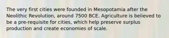 The very first cities were founded in Mesopotamia after the Neolithic Revolution, around 7500 BCE. Agriculture is believed to be a pre-requisite for cities, which help preserve surplus production and create economies of scale.