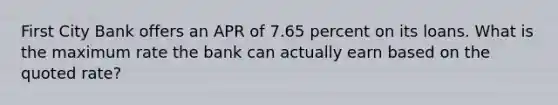 First City Bank offers an APR of 7.65 percent on its loans. What is the maximum rate the bank can actually earn based on the quoted rate?