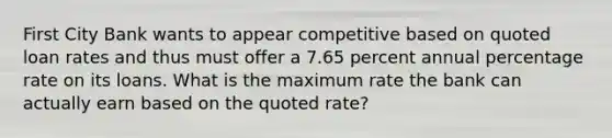 First City Bank wants to appear competitive based on quoted loan rates and thus must offer a 7.65 percent annual percentage rate on its loans. What is the maximum rate the bank can actually earn based on the quoted rate?