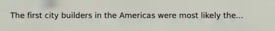 The first city builders in the Americas were most likely the...