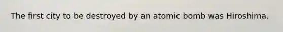 The first city to be destroyed by an atomic bomb was Hiroshima.
