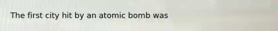 The first city hit by an atomic bomb was