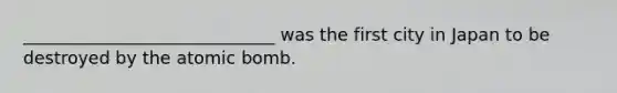 _____________________________ was the first city in Japan to be destroyed by the atomic bomb.