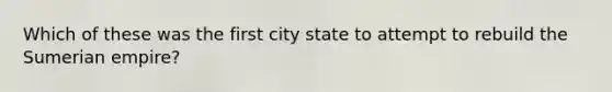 Which of these was the first city state to attempt to rebuild the Sumerian empire?