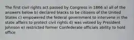 The first civil rights act passed by Congress in 1866 a) all of the answers below b) declared blacks to be citizens of the United States c) empowered the federal government to intervene in the state affairs to protect civil rights d) was vetoed by President Johnson e) restricted former Confederate officials ability to hold office