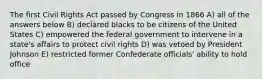 The first Civil Rights Act passed by Congress in 1866 A) all of the answers below B) declared blacks to be citizens of the United States C) empowered the federal government to intervene in a state's affairs to protect civil rights D) was vetoed by President Johnson E) restricted former Confederate officials' ability to hold office