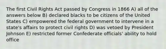 The first Civil Rights Act passed by Congress in 1866 A) all of the answers below B) declared blacks to be citizens of the United States C) empowered the federal government to intervene in a state's affairs to protect civil rights D) was vetoed by President Johnson E) restricted former Confederate officials' ability to hold office