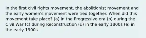 In the first civil rights movement, the abolitionist movement and the early women's movement were tied together. When did this movement take place? (a) in the Progressive era (b) during the Civil War (c) during Reconstruction (d) in the early 1800s (e) in the early 1900s