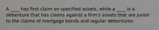 A ____ has first claim on specified assets, while a ____ is a debenture that has claims against a firm's assets that are junior to the claims of mortgage bonds and regular debentures