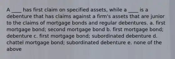 A ____ has first claim on specified assets, while a ____ is a debenture that has claims against a firm's assets that are junior to the claims of mortgage bonds and regular debentures. a. first mortgage bond; second mortgage bond b. first mortgage bond; debenture c. first mortgage bond; subordinated debenture d. chattel mortgage bond; subordinated debenture e. none of the above