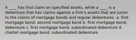 A ____ has first claim on specified assets, while a ____ is a debenture that has claims against a firm's assets that are junior to the claims of mortgage bonds and regular debentures. a. first mortgage bond; second mortgage bond b. first mortgage bond; debenture c. first mortgage bond; subordinated debenture d. chattel mortgage bond; subordinated debenture