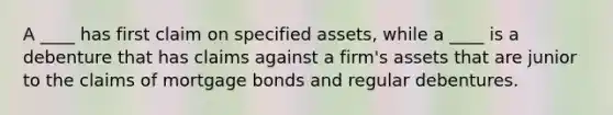 A ____ has first claim on specified assets, while a ____ is a debenture that has claims against a firm's assets that are junior to the claims of mortgage bonds and regular debentures.