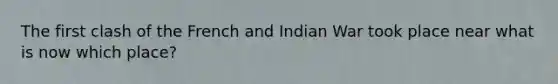 The first clash of the French and Indian War took place near what is now which place?