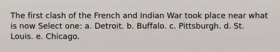 The first clash of the French and Indian War took place near what is now Select one: a. Detroit. b. Buffalo. c. Pittsburgh. d. St. Louis. e. Chicago.