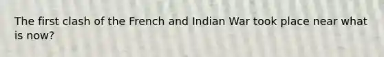 The first clash of the French and Indian War took place near what is now?