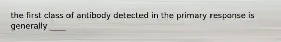 the first class of antibody detected in the primary response is generally ____