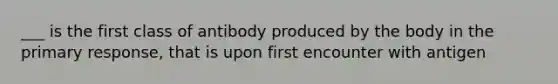 ___ is the first class of antibody produced by the body in the primary response, that is upon first encounter with antigen