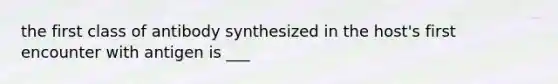 the first class of antibody synthesized in the host's first encounter with antigen is ___