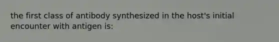 the first class of antibody synthesized in the host's initial encounter with antigen is: