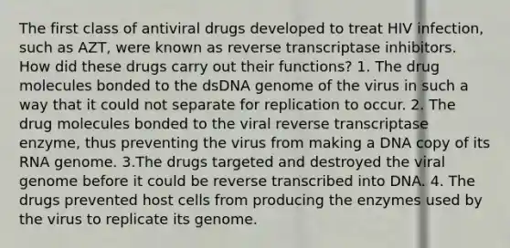 The first class of antiviral drugs developed to treat HIV infection, such as AZT, were known as reverse transcriptase inhibitors. How did these drugs carry out their functions? 1. The drug molecules bonded to the dsDNA genome of the virus in such a way that it could not separate for replication to occur. 2. The drug molecules bonded to the viral reverse transcriptase enzyme, thus preventing the virus from making a DNA copy of its RNA genome. 3.The drugs targeted and destroyed the viral genome before it could be reverse transcribed into DNA. 4. The drugs prevented host cells from producing the enzymes used by the virus to replicate its genome.