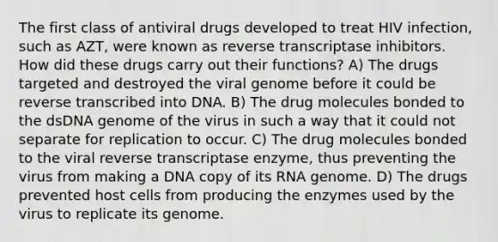 The first class of antiviral drugs developed to treat HIV infection, such as AZT, were known as reverse transcriptase inhibitors. How did these drugs carry out their functions? A) The drugs targeted and destroyed the viral genome before it could be reverse transcribed into DNA. B) The drug molecules bonded to the dsDNA genome of the virus in such a way that it could not separate for replication to occur. C) The drug molecules bonded to the viral reverse transcriptase enzyme, thus preventing the virus from making a DNA copy of its RNA genome. D) The drugs prevented host cells from producing the enzymes used by the virus to replicate its genome.