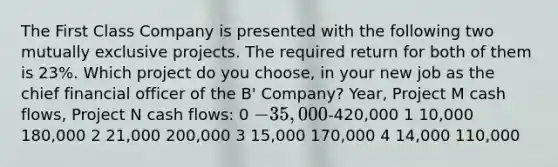 The First Class Company is presented with the following two mutually exclusive projects. The required return for both of them is 23%. Which project do you choose, in your new job as the chief financial officer of the B' Company? Year, Project M cash flows, Project N cash flows: 0 -35,000-420,000 1 10,000 180,000 2 21,000 200,000 3 15,000 170,000 4 14,000 110,000