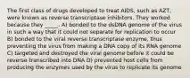 The first class of drugs developed to treat AIDS, such as AZT, were known as reverse transcriptase inhibitors. They worked because they _____. A) bonded to the dsDNA genome of the virus in such a way that it could not separate for replication to occur B) bonded to the viral reverse transcriptase enzyme, thus preventing the virus from making a DNA copy of its RNA genome C) targeted and destroyed the viral genome before it could be reverse transcribed into DNA D) prevented host cells from producing the enzymes used by the virus to replicate its genome