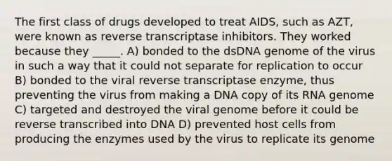 The first class of drugs developed to treat AIDS, such as AZT, were known as reverse transcriptase inhibitors. They worked because they _____. A) bonded to the dsDNA genome of the virus in such a way that it could not separate for replication to occur B) bonded to the viral reverse transcriptase enzyme, thus preventing the virus from making a DNA copy of its RNA genome C) targeted and destroyed the viral genome before it could be reverse transcribed into DNA D) prevented host cells from producing the enzymes used by the virus to replicate its genome