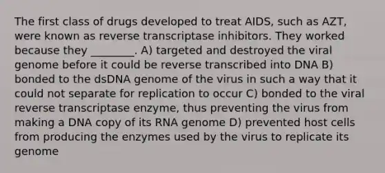 The first class of drugs developed to treat AIDS, such as AZT, were known as reverse transcriptase inhibitors. They worked because they ________. A) targeted and destroyed the viral genome before it could be reverse transcribed into DNA B) bonded to the dsDNA genome of the virus in such a way that it could not separate for replication to occur C) bonded to the viral reverse transcriptase enzyme, thus preventing the virus from making a DNA copy of its RNA genome D) prevented host cells from producing the enzymes used by the virus to replicate its genome