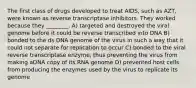 The first class of drugs developed to treat AIDS, such as AZT, were known as reverse transcriptase inhibitors. They worked because they ________. A) targeted and destroyed the viral genome before it could be reverse transcribed into DNA B) bonded to the ds DNA genome of the virus in such a way that it could not separate for replication to occur C) bonded to the viral reverse transcriptase enzyme, thus preventing the virus from making aDNA copy of its RNA genome D) prevented host cells from producing the enzymes used by the virus to replicate its genome