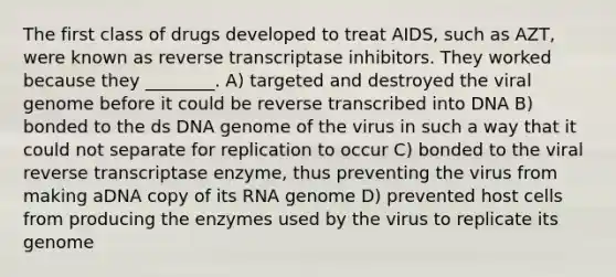 The first class of drugs developed to treat AIDS, such as AZT, were known as reverse transcriptase inhibitors. They worked because they ________. A) targeted and destroyed the viral genome before it could be reverse transcribed into DNA B) bonded to the ds DNA genome of the virus in such a way that it could not separate for replication to occur C) bonded to the viral reverse transcriptase enzyme, thus preventing the virus from making aDNA copy of its RNA genome D) prevented host cells from producing the enzymes used by the virus to replicate its genome