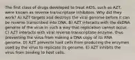 The first class of drugs developed to treat AIDS, such as AZT, were known as reverse transcriptase inhibitors. Why did they work? A) AZT targets and destroys the viral genome before it can be reverse transcribed into DNA. B) AZT interacts with the dsDNA genome of the virus in such a way that replication cannot occur. C) AZT interacts with viral reverse transcriptase enzyme, thus preventing the virus from making a DNA copy of its RNA genome. D) AZT prevents host cells from producing the enzymes used by the virus to replicate its genome. E) AZT inhibits the virus from binding to host cells.