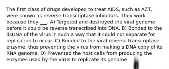 The first class of drugs developed to treat AIDS, such as AZT, were known as reverse transcriptase inhibitors. They work because they ___. A) Targeted and destroyed the viral genome before it could be reverse transcribed into DNA. B) Bonded to the dsDNA of the virus in such a way that it could not separate for replication to occur. C) Bonded to the viral reverse transcriptase enzyme, thus preventing the virus from making a DNA copy of its RNA genome. D) Prevented the host cells from producing the enzymes used by the virus to replicate its genome.