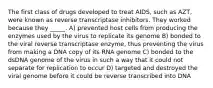 The first class of drugs developed to treat AIDS, such as AZT, were known as reverse transcriptase inhibitors. They worked because they _____. A) prevented host cells from producing the enzymes used by the virus to replicate its genome B) bonded to the viral reverse transcriptase enzyme, thus preventing the virus from making a DNA copy of its RNA genome C) bonded to the dsDNA genome of the virus in such a way that it could not separate for replication to occur D) targeted and destroyed the viral genome before it could be reverse transcribed into DNA