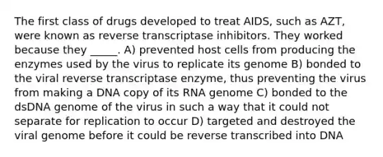 The first class of drugs developed to treat AIDS, such as AZT, were known as reverse transcriptase inhibitors. They worked because they _____. A) prevented host cells from producing the enzymes used by the virus to replicate its genome B) bonded to the viral reverse transcriptase enzyme, thus preventing the virus from making a DNA copy of its RNA genome C) bonded to the dsDNA genome of the virus in such a way that it could not separate for replication to occur D) targeted and destroyed the viral genome before it could be reverse transcribed into DNA