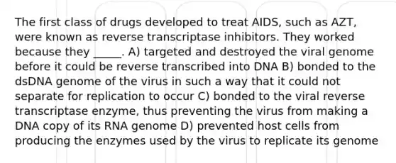 The first class of drugs developed to treat AIDS, such as AZT, were known as reverse transcriptase inhibitors. They worked because they _____. A) targeted and destroyed the viral genome before it could be reverse transcribed into DNA B) bonded to the dsDNA genome of the virus in such a way that it could not separate for replication to occur C) bonded to the viral reverse transcriptase enzyme, thus preventing the virus from making a DNA copy of its RNA genome D) prevented host cells from producing the enzymes used by the virus to replicate its genome