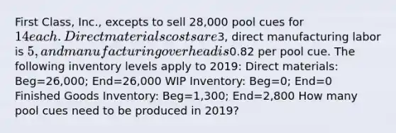 First Class, Inc., excepts to sell 28,000 pool cues for 14 each. Direct materials costs are3, direct manufacturing labor is 5, and manufacturing overhead is0.82 per pool cue. The following inventory levels apply to 2019: Direct materials: Beg=26,000; End=26,000 WIP Inventory: Beg=0; End=0 Finished Goods Inventory: Beg=1,300; End=2,800 How many pool cues need to be produced in 2019?