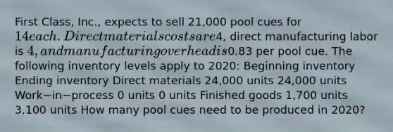 First​ Class, Inc., expects to sell​ 21,000 pool cues for​ 14 each. Direct materials costs are​4, direct manufacturing labor is​ 4, and manufacturing overhead is​0.83 per pool cue. The following inventory levels apply to​ 2020: Beginning inventory Ending inventory Direct materials ​24,000 units 24,000 units Work−in−process 0 units 0 units Finished goods 1,700 units 3,100 units How many pool cues need to be produced in​ 2020?