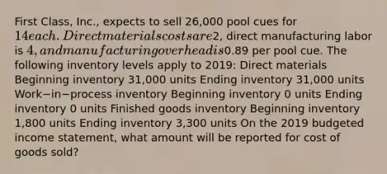 First​ Class, Inc., expects to sell​ 26,000 pool cues for​ 14 each. Direct materials costs are​2, direct manufacturing labor is​ 4, and manufacturing overhead is​0.89 per pool cue. The following inventory levels apply to​ 2019: Direct materials ​Beginning inventory 31,000 units Ending inventory ​31,000 units Work−in−process inventory Beginning inventory 0 units Ending inventory 0 units Finished goods inventory ​Beginning inventory 1,800 units Ending inventory​ 3,300 units On the 2019 budgeted income​ statement, what amount will be reported for cost of goods​ sold?