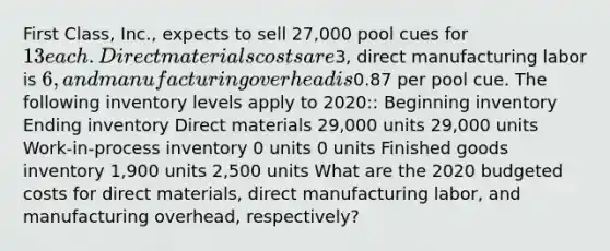 First Class, Inc., expects to sell 27,000 pool cues for 13 each. Direct materials costs are3, direct manufacturing labor is 6, and manufacturing overhead is0.87 per pool cue. The following inventory levels apply to 2020:: Beginning inventory Ending inventory Direct materials 29,000 units 29,000 units Work-in-process inventory 0 units 0 units Finished goods inventory 1,900 units 2,500 units What are the 2020 budgeted costs for direct materials, direct manufacturing labor, and manufacturing overhead, respectively?