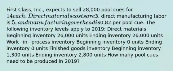 First​ Class, Inc., expects to sell​ 28,000 pool cues for​ 14 each. Direct materials costs are​3, direct manufacturing labor is​ 5, and manufacturing overhead is​0.82 per pool cue. The following inventory levels apply to​ 2019: Direct materials ​Beginning inventory 26,000 units Ending inventory ​26,000 units Work−in−process inventory Beginning inventory 0 units Ending inventory 0 units Finished goods inventory ​Beginning inventory 1,300 units Ending inventory​ 2,800 units How many pool cues need to be produced in​ 2019?