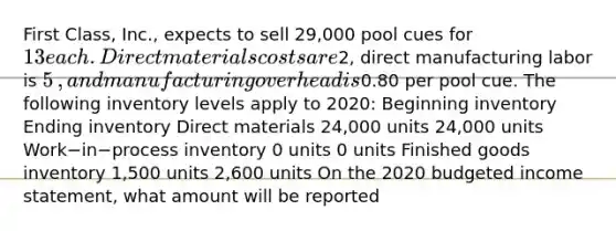 First​ Class, Inc., expects to sell 29,000 pool cues for 13 each. Direct materials costs are2​, direct manufacturing labor is 5​, and manufacturing overhead is0.80 per pool cue. The following inventory levels apply to​ 2020: Beginning inventory Ending inventory Direct materials 24,000 units 24,000 units Work−in−process inventory 0 units 0 units Finished goods inventory 1,500 units 2,600 units On the 2020 budgeted income​ statement, what amount will be reported