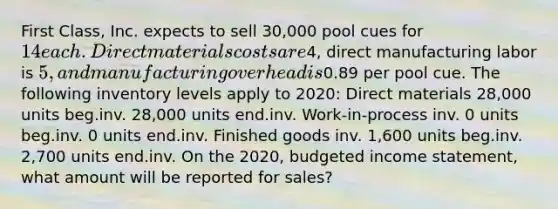 First Class, Inc. expects to sell 30,000 pool cues for 14 each. Direct materials costs are4, direct manufacturing labor is 5, and manufacturing overhead is0.89 per pool cue. The following inventory levels apply to 2020: Direct materials 28,000 units beg.inv. 28,000 units end.inv. Work-in-process inv. 0 units beg.inv. 0 units end.inv. Finished goods inv. 1,600 units beg.inv. 2,700 units end.inv. On the 2020, budgeted income statement, what amount will be reported for sales?