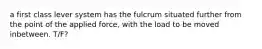 a first class lever system has the fulcrum situated further from the point of the applied force, with the load to be moved inbetween. T/F?