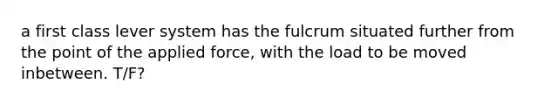 a first class lever system has the fulcrum situated further from the point of the applied force, with the load to be moved inbetween. T/F?