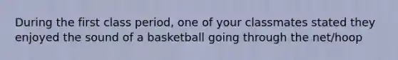 During the first class period, one of your classmates stated they enjoyed the sound of a basketball going through the net/hoop