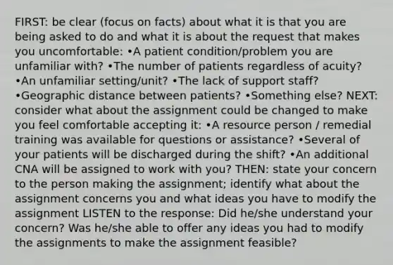 FIRST: be clear (focus on facts) about what it is that you are being asked to do and what it is about the request that makes you uncomfortable: •A patient condition/problem you are unfamiliar with? •The number of patients regardless of acuity? •An unfamiliar setting/unit? •The lack of support staff? •Geographic distance between patients? •Something else? NEXT: consider what about the assignment could be changed to make you feel comfortable accepting it: •A resource person / remedial training was available for questions or assistance? •Several of your patients will be discharged during the shift? •An additional CNA will be assigned to work with you? THEN: state your concern to the person making the assignment; identify what about the assignment concerns you and what ideas you have to modify the assignment LISTEN to the response: Did he/she understand your concern? Was he/she able to offer any ideas you had to modify the assignments to make the assignment feasible?