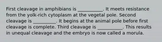 First cleavage in amphibians is ___________. It meets resistance from the yolk-rich cytoplasm at the vegetal pole. Second cleavage is __________. It begins at the animal pole before first cleavage is complete. Third cleavage is ___________. This results in unequal cleavage and the embryo is now called a morula.