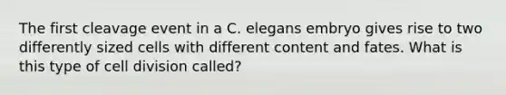 The first cleavage event in a C. elegans embryo gives rise to two differently sized cells with different content and fates. What is this type of cell division called?