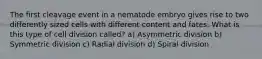 The first cleavage event in a nematode embryo gives rise to two differently sized cells with different content and fates. What is this type of cell division called? a) Asymmetric division b) Symmetric division c) Radial division d) Spiral division